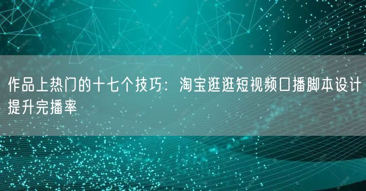 作品上热门的十七个技巧：淘宝逛逛短视频口播脚本设计提升完播率