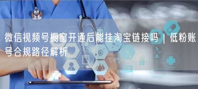 微信视频号橱窗开通后能挂淘宝链接吗｜低粉账号合规路径解析