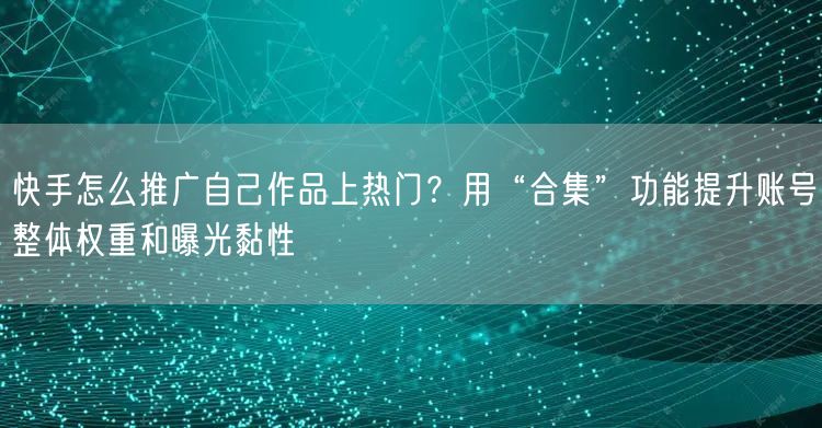 快手怎么推广自己作品上热门？用“合集”功能提升账号整体权重和曝光黏性