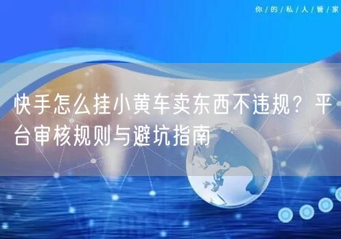 快手怎么挂小黄车卖东西不违规？平台审核规则与避坑指南
