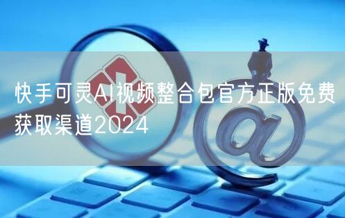 快手可灵AI视频整合包官方正版免费获取渠道2024