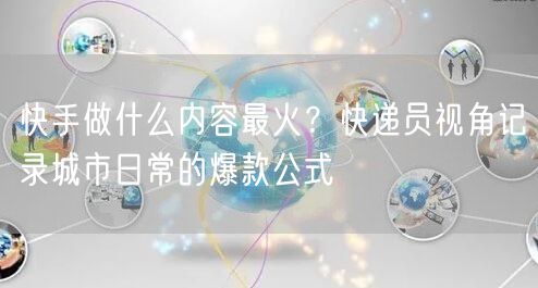 快手做什么内容最火？快递员视角记录城市日常的爆款公式