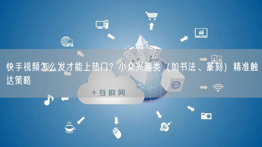 快手视频怎么发才能上热门？小众兴趣类（如书法、篆刻）精准触达策略