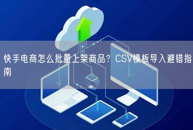 快手电商怎么批量上架商品？CSV模板导入避错指南