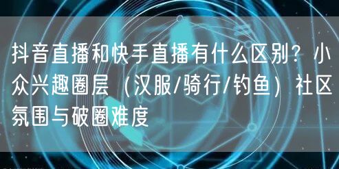 抖音直播和快手直播有什么区别？小众兴趣圈层（汉服/骑行/钓鱼）社区氛围与破圈难度