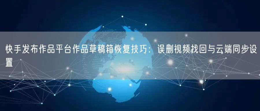 快手发布作品平台作品草稿箱恢复技巧：误删视频找回与云端同步设