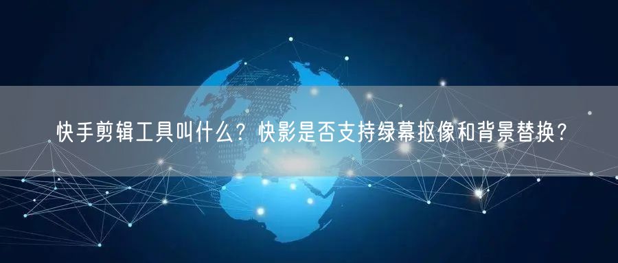 快手剪辑工具叫什么？快影是否支持绿幕抠像和背景替换？