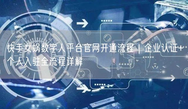 快手女娲数字人平台官网开通流程｜企业认证+个人入驻全流程详解