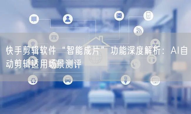 快手剪辑软件“智能成片”功能深度解析：AI自动剪辑适用场景测评