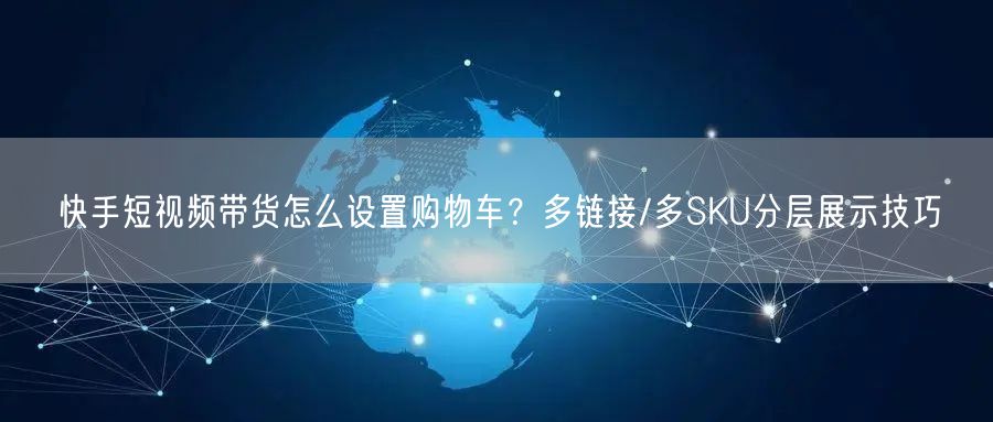 快手短视频带货怎么设置购物车？多链接/多SKU分层展示技巧