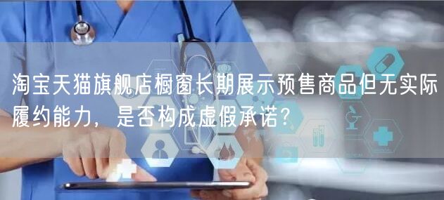 淘宝天猫旗舰店橱窗长期展示预售商品但无实际履约能力，是否构成虚假承诺？
