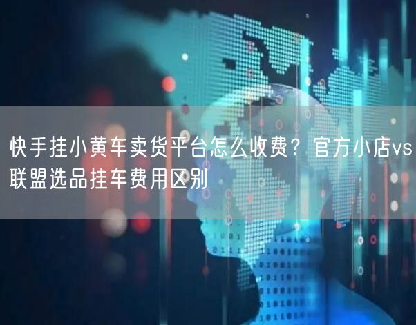 快手挂小黄车卖货平台怎么收费？官方小店vs联盟选品挂车费用区别