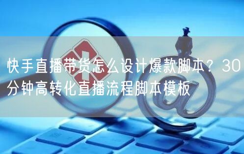 快手直播带货怎么设计爆款脚本？30分钟高转化直播流程脚本模板