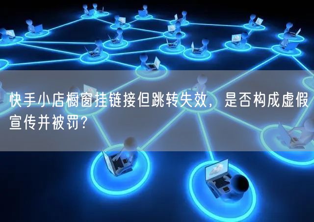 快手小店橱窗挂链接但跳转失效，是否构成虚假宣传并被罚？