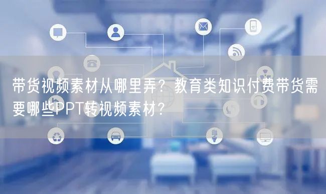 带货视频素材从哪里弄？教育类知识付费带货需要哪些PPT转视频素材？