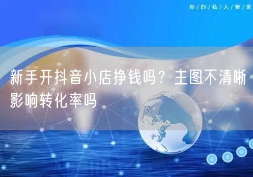 新手开抖音小店挣钱吗？主图不清晰影响转化率吗