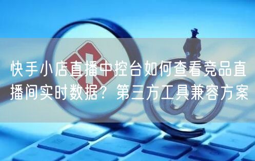 快手小店直播中控台如何查看竞品直播间实时数据？第三方工具兼容方案