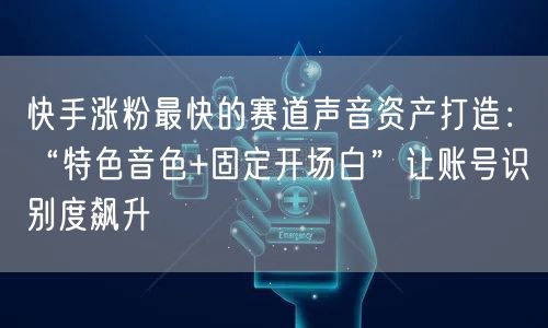 快手涨粉最快的赛道声音资产打造：“特色音色+固定开场白”让账