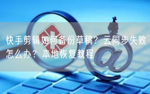 快手剪辑如何备份草稿？云同步失败怎么办？本地恢复教程