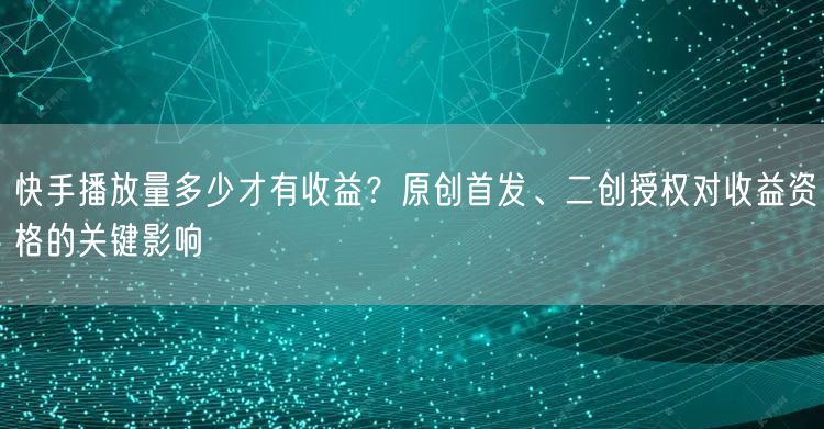 快手播放量多少才有收益？原创首发、二创授权对收益资格的关键影响
