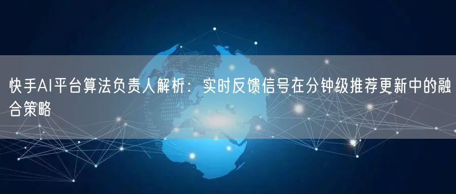 快手AI平台算法负责人解析：实时反馈信号在分钟级推荐更新中的融合策略