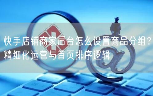 快手店铺商家后台怎么设置商品分组？精细化运营与首页排序逻辑