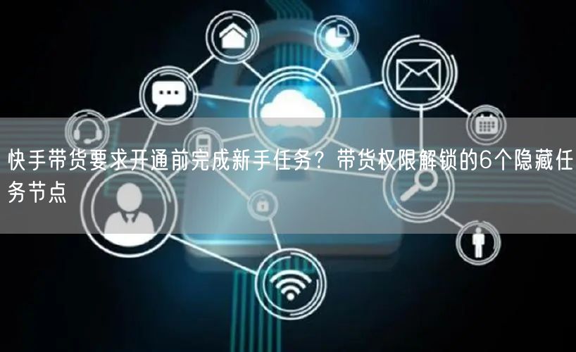 快手带货要求开通前完成新手任务？带货权限解锁的6个隐藏任务节