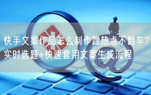 快手文案作品怎么制作蹭热点不翻车？实时选题+快速套用文案生成流程