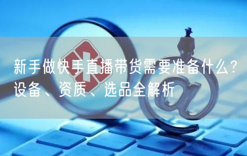 新手做快手直播带货需要准备什么？设备、资质、选品全解析