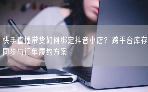 快手直播带货如何绑定抖音小店？跨平台库存同步与订单履约方案
