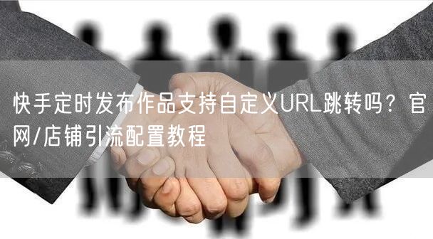快手定时发布作品支持自定义URL跳转吗？官网/店铺引流配置教程