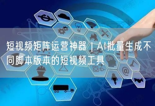 短视频矩阵运营神器｜AI批量生成不同脚本版本的短视频工具