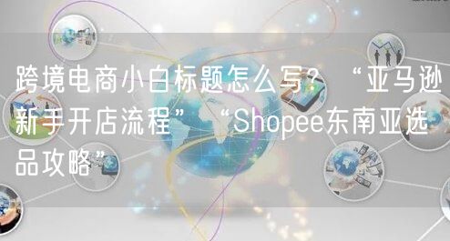 跨境电商小白标题怎么写？“亚马逊新手开店流程”“Shopee东南亚选品攻略”