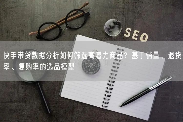 快手带货数据分析如何筛选高潜力商品？基于销量、退货率、复购率的选品模型