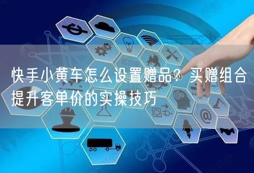 快手小黄车怎么设置赠品？买赠组合提升客单价的实操技巧