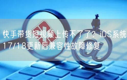 快手带货短视频上传不了了？iOS系统17/18更新后兼容性故障修复
