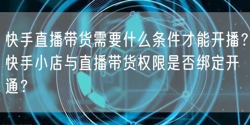 快手直播带货需要什么条件才能开播？快手小店与直播带货权限是否绑定开通？