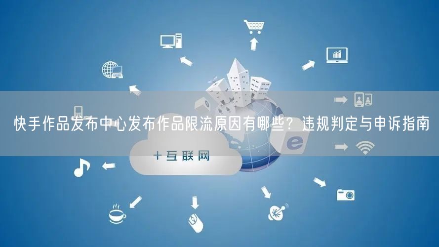 快手作品发布中心发布作品限流原因有哪些？违规判定与申诉指南