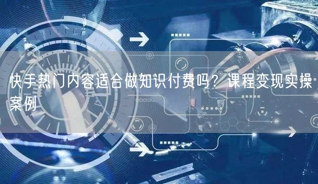 快手热门内容适合做知识付费吗？课程变现实操案例