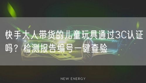 快手大人带货的儿童玩具通过3C认证吗？检测报告编号一键查验