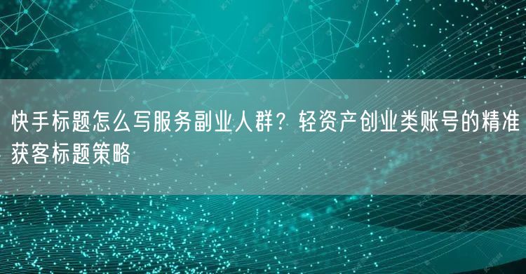 快手标题怎么写服务副业人群？轻资产创业类账号的精准获客标题策略