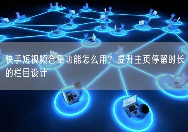 快手短视频合集功能怎么用？提升主页停留时长的栏目设计
