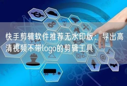快手剪辑软件推荐无水印版：导出高清视频不带logo的剪辑工具