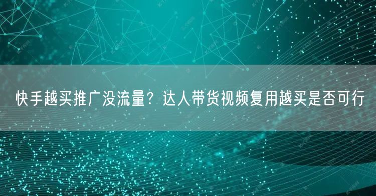 快手越买推广没流量？达人带货视频复用越买是否可行