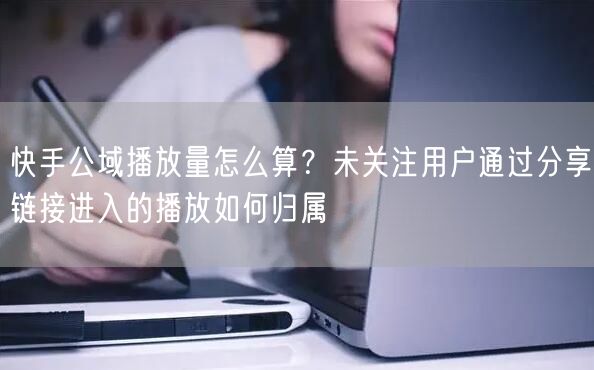 快手公域播放量怎么算？未关注用户通过分享链接进入的播放如何归属