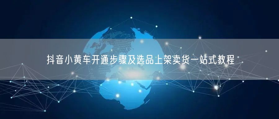 抖音小黄车开通步骤及选品上架卖货一站式教程