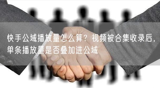 快手公域播放量怎么算？视频被合集收录后，单条播放量是否叠加进公域