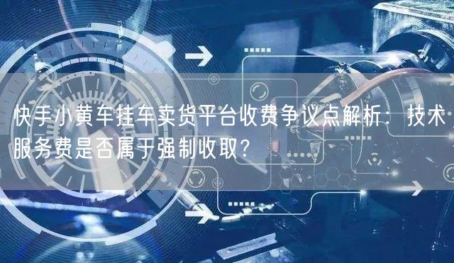 快手小黄车挂车卖货平台收费争议点解析：技术服务费是否属于强制收取？