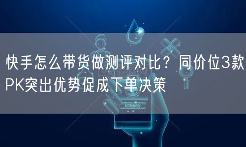 快手怎么带货做测评对比？同价位3款PK突出优势促成下单决策