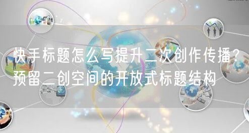 快手标题怎么写提升二次创作传播？预留二创空间的开放式标题结构